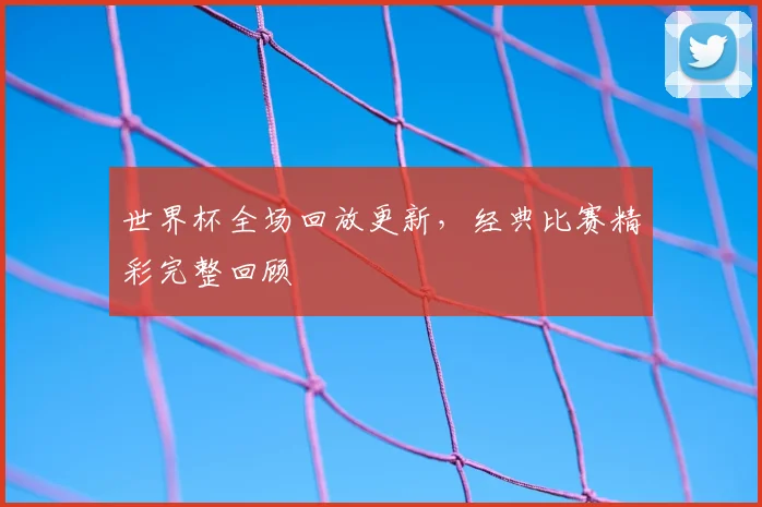 世界杯全场回放更新,经典比赛精彩完整回顾