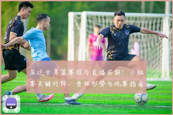 亚运会男篮赛程与直播安排：小组赛关键对阵、晋级形势与观赛指南