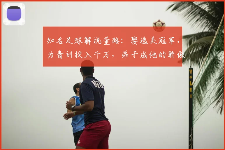 知名足球解说董路：娶选美冠军，为青训投入千万，弟子成他的骄傲