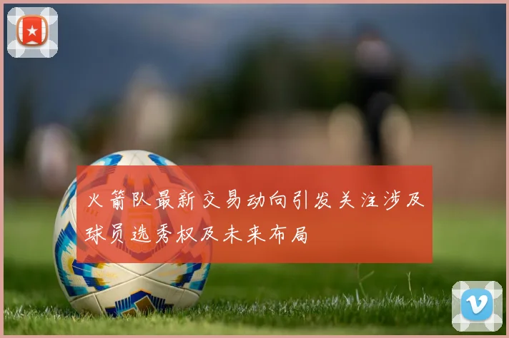 火箭队最新交易动向引发关注涉及球员选秀权及未来布局