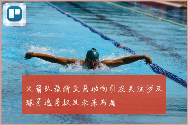 火箭队最新交易动向引发关注涉及球员选秀权及未来布局