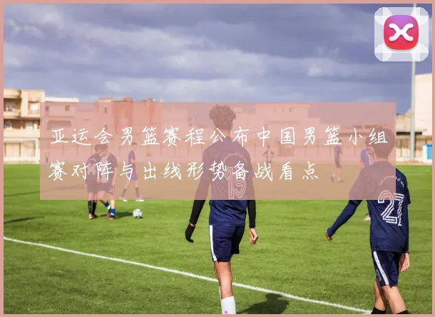 亚运会男篮赛程公布中国男篮小组赛对阵与出线形势备战看点