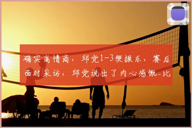 确实高情商，邱党1-3樊振东，赛后面对采访，邱党说出了内心感慨_比赛_关键分_能力