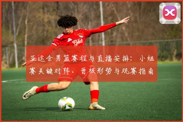 亚运会男篮赛程与直播安排：小组赛关键对阵、晋级形势与观赛指南