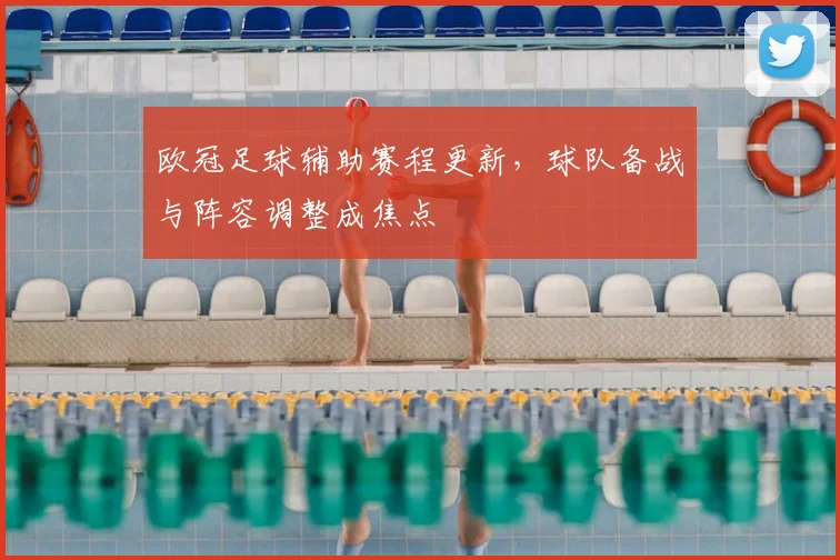 欧冠足球辅助赛程更新,球队备战与阵容调整成焦点