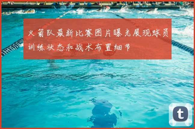 火箭队最新比赛图片曝光展现球员训练状态和战术布置细节