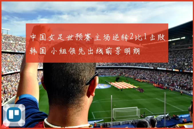中国女足世预赛主场逆转2比1击败韩国 小组领先出线前景明朗