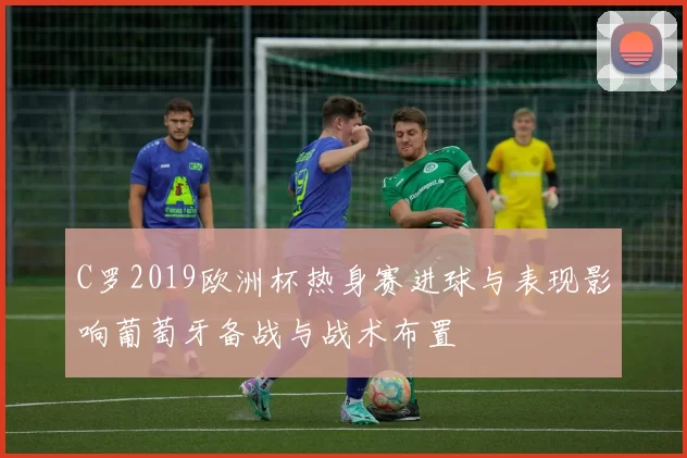 C罗2019欧洲杯热身赛进球与表现影响葡萄牙备战与战术布置