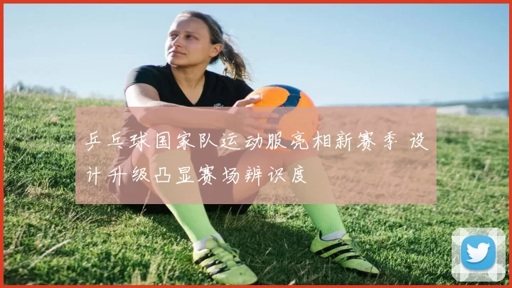 乒乓球国家队运动服亮相新赛季 设计升级凸显赛场辨识度