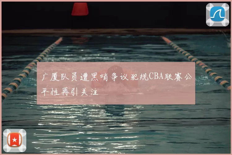 广厦队员遭黑哨争议犯规CBA联赛公平性再引关注