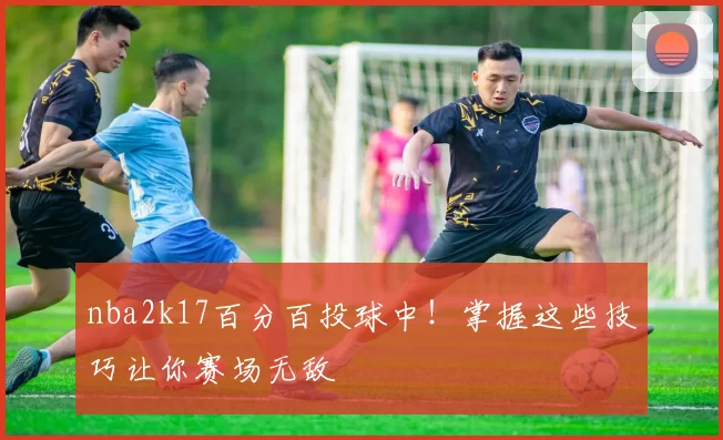 nba2k17百分百投球中！掌握这些技巧让你赛场无敌
