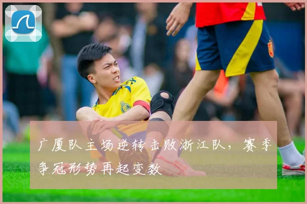 广厦队主场逆转击败浙江队，赛季争冠形势再起变数