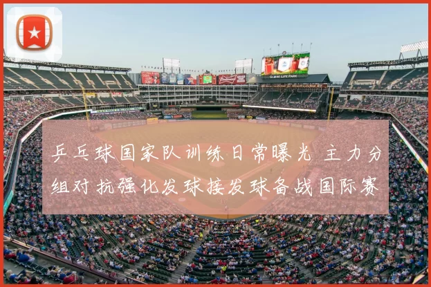 乒乓球国家队训练日常曝光 主力分组对抗强化发球接发球备战国际赛