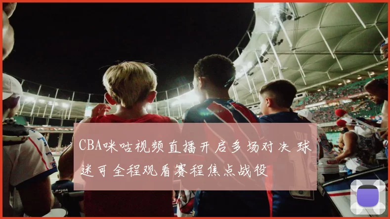CBA咪咕视频直播开启多场对决 球迷可全程观看赛程焦点战役
