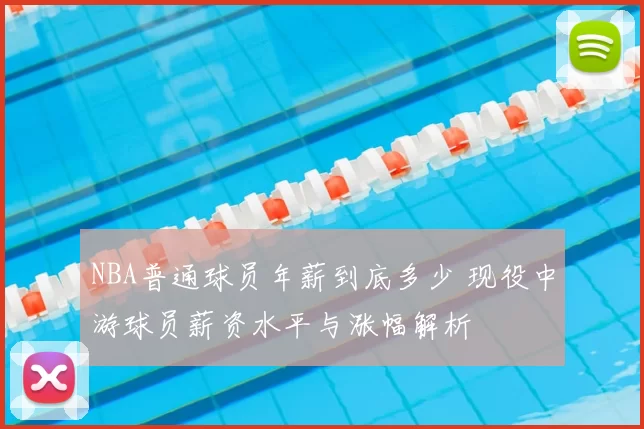 NBA普通球员年薪到底多少 现役中游球员薪资水平与涨幅解析