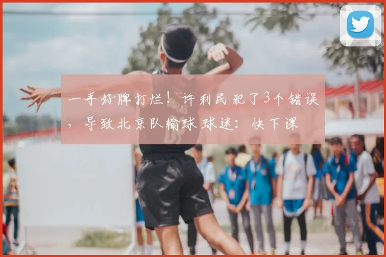 一手好牌打烂！许利民犯了3个错误，导致北京队输球 球迷：快下课