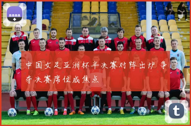 中国女足亚洲杯半决赛对阵出炉 争夺决赛席位成焦点