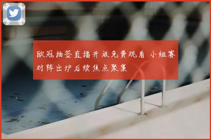 欧冠抽签直播开放免费观看 小组赛对阵出炉后续焦点聚集