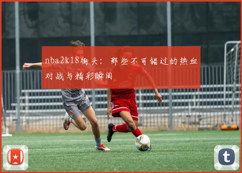 nba2k18街头：那些不可错过的热血对战与精彩瞬间