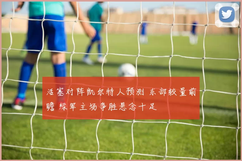 活塞对阵凯尔特人预测 东部较量前瞻 绿军主场争胜悬念十足