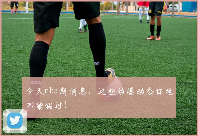 今天nba新消息，这些劲爆动态你绝不能错过！
