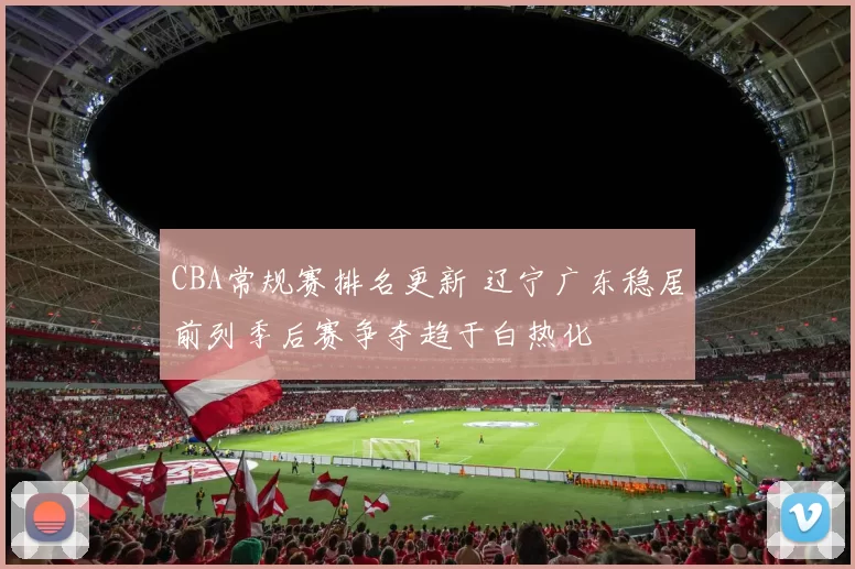 CBA常规赛排名更新 辽宁广东稳居前列季后赛争夺趋于白热化