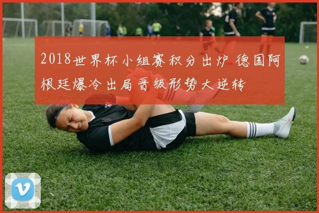 2018世界杯小组赛积分出炉 德国阿根廷爆冷出局晋级形势大逆转