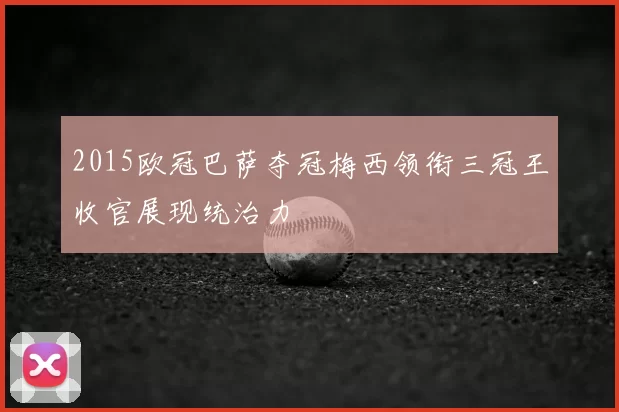 2015欧冠巴萨夺冠梅西领衔三冠王收官展现统治力