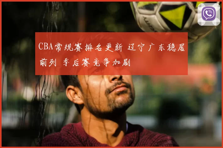 CBA常规赛排名更新 辽宁广东稳居前列 季后赛竞争加剧