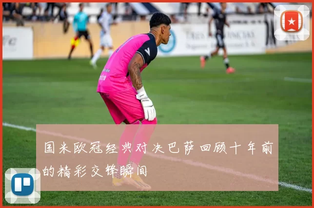 国米欧冠经典对决巴萨回顾十年前的精彩交锋瞬间