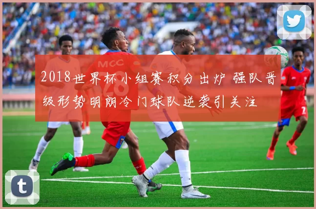 2018世界杯小组赛积分出炉 强队晋级形势明朗冷门球队逆袭引关注