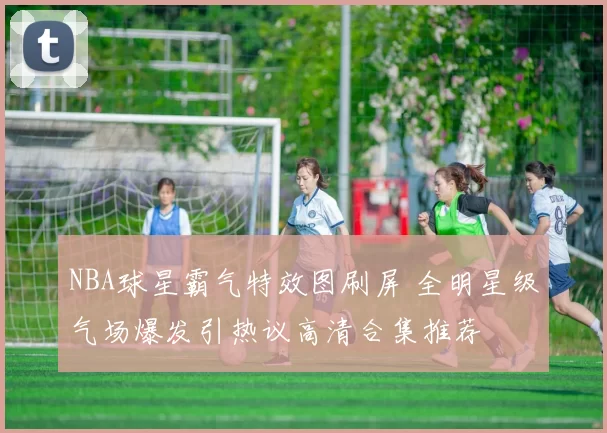 NBA球星霸气特效图刷屏 全明星级气场爆发引热议高清合集推荐