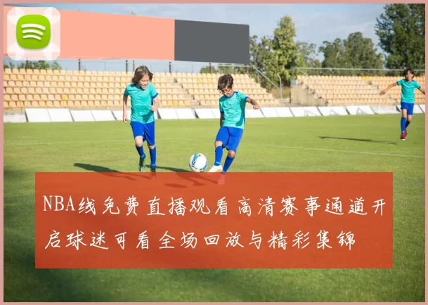 NBA线免费直播观看高清赛事通道开启球迷可看全场回放与精彩集锦