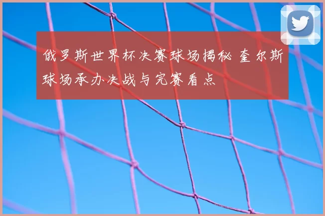 俄罗斯世界杯决赛球场揭秘 奎尔斯球场承办决战与完赛看点