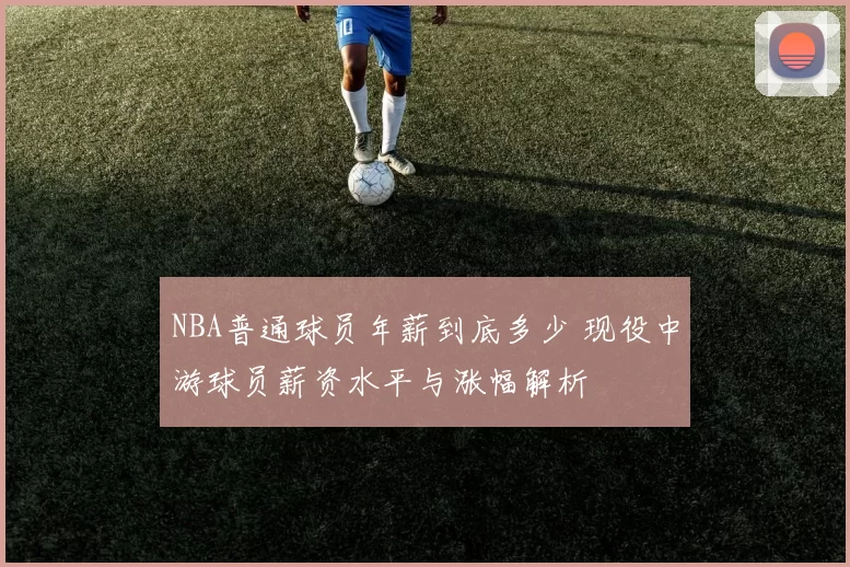 NBA普通球员年薪到底多少 现役中游球员薪资水平与涨幅解析