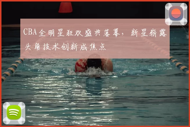 CBA全明星狂欢盛典落幕，新星崭露头角技术创新成焦点