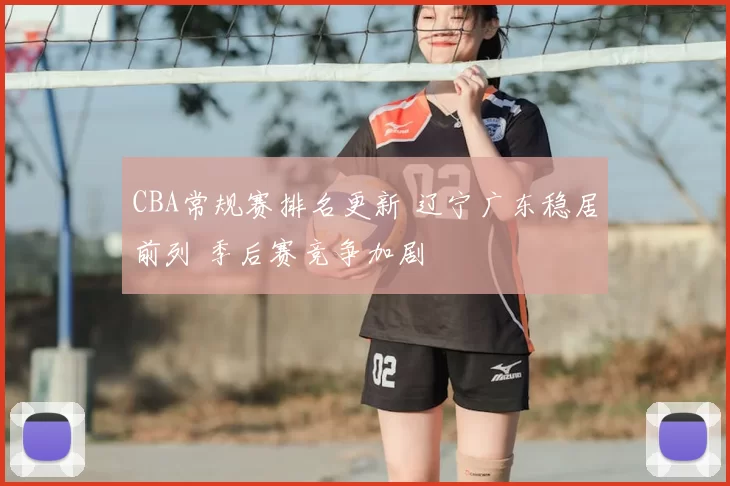CBA常规赛排名更新 辽宁广东稳居前列 季后赛竞争加剧
