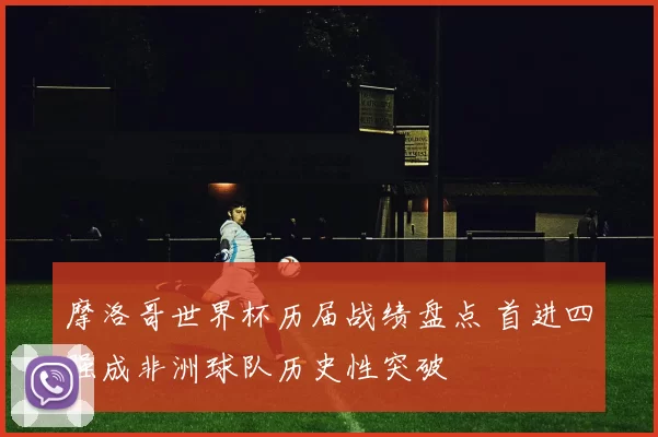 摩洛哥世界杯历届战绩盘点 首进四强成非洲球队历史性突破