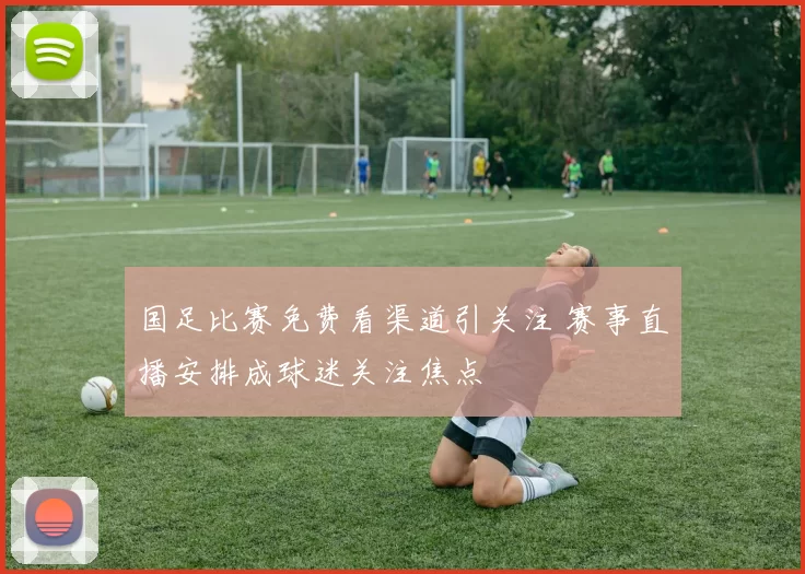 国足比赛免费看渠道引关注 赛事直播安排成球迷关注焦点