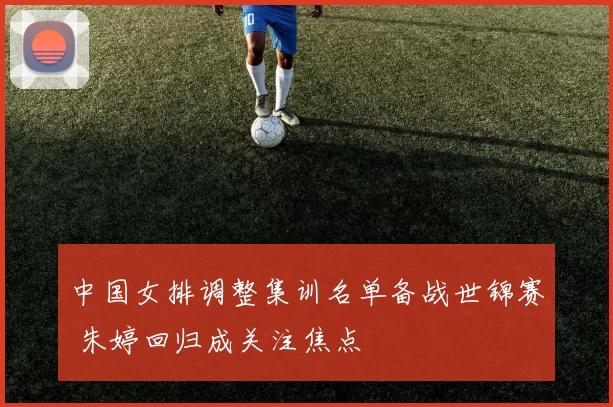 中国女排调整集训名单备战世锦赛 朱婷回归成关注焦点