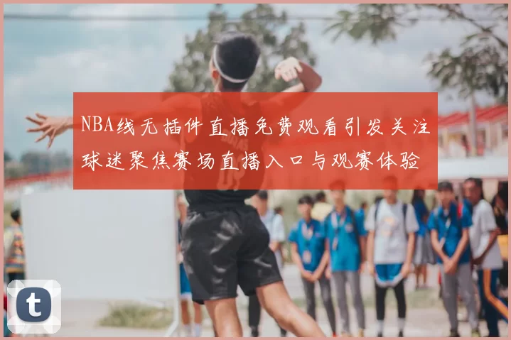 NBA线无插件直播免费观看引发关注球迷聚焦赛场直播入口与观赛体验提升