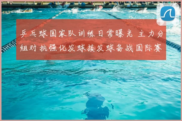 乒乓球国家队训练日常曝光 主力分组对抗强化发球接发球备战国际赛