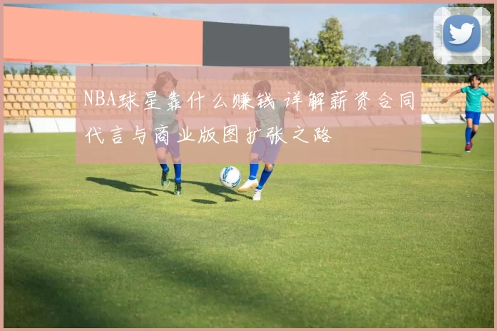 NBA球星靠什么赚钱 详解薪资合同代言与商业版图扩张之路