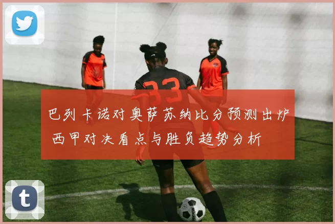巴列卡诺对奥萨苏纳比分预测出炉 西甲对决看点与胜负趋势分析