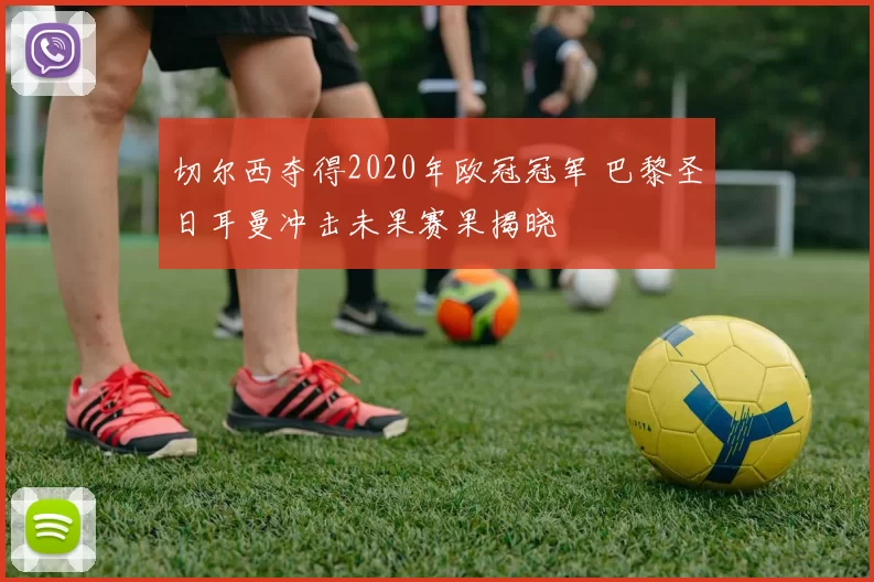 切尔西夺得2020年欧冠冠军 巴黎圣日耳曼冲击未果赛果揭晓