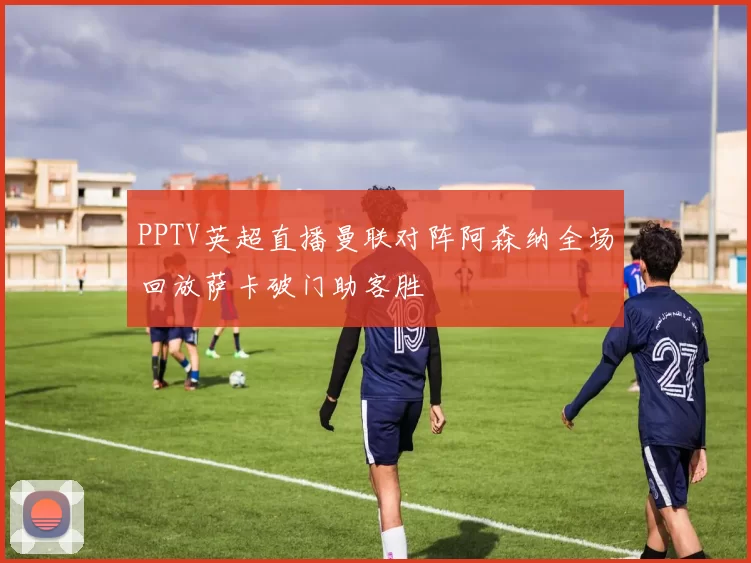 PPTV英超直播曼联对阵阿森纳全场回放萨卡破门助客胜