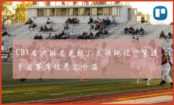 CBA名次排名更新广东领跑辽宁紧追季后赛席位悬念升温