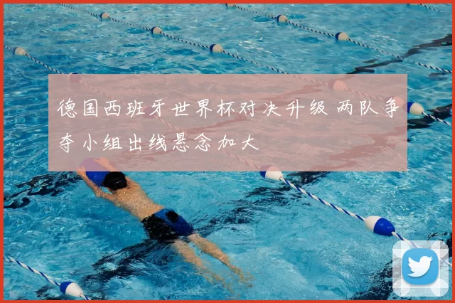 德国西班牙世界杯对决升级 两队争夺小组出线悬念加大