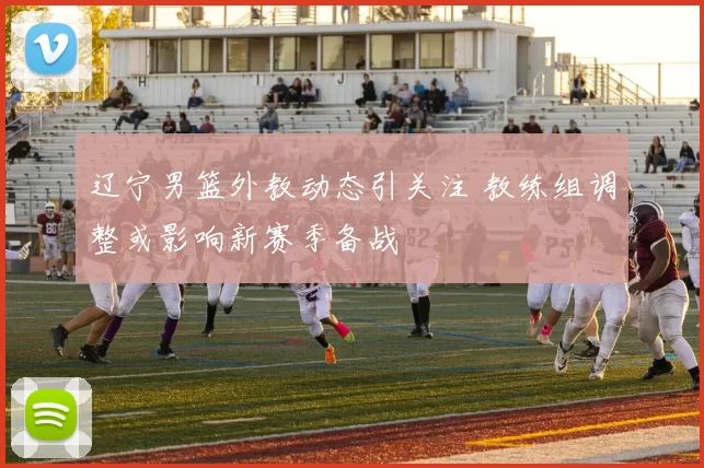 辽宁男篮外教动态引关注 教练组调整或影响新赛季备战