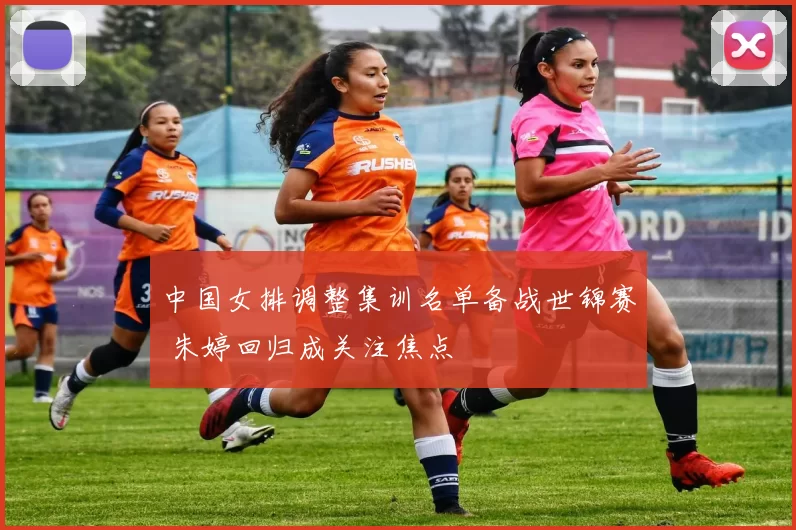 中国女排调整集训名单备战世锦赛 朱婷回归成关注焦点